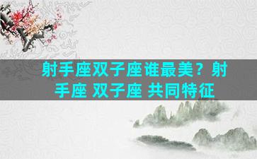 射手座双子座谁最美？射手座 双子座 共同特征